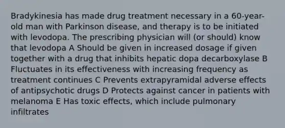 Bradykinesia has made drug treatment necessary in a 60-year-old man with Parkinson disease, and therapy is to be initiated with levodopa. The prescribing physician will (or should) know that levodopa A Should be given in increased dosage if given together with a drug that inhibits hepatic dopa decarboxylase B Fluctuates in its effectiveness with increasing frequency as treatment continues C Prevents extrapyramidal adverse effects of antipsychotic drugs D Protects against cancer in patients with melanoma E Has toxic effects, which include pulmonary infiltrates