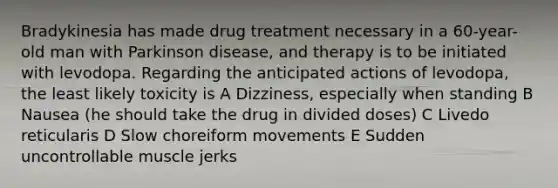 Bradykinesia has made drug treatment necessary in a 60-year-old man with Parkinson disease, and therapy is to be initiated with levodopa. Regarding the anticipated actions of levodopa, the least likely toxicity is A Dizziness, especially when standing B Nausea (he should take the drug in divided doses) C Livedo reticularis D Slow choreiform movements E Sudden uncontrollable muscle jerks