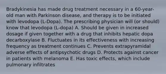 Bradykinesia has made drug treatment necessary in a 60-year-old man with Parkinson disease, and therapy is to be initiated with levodopa (L-Dopa). The prescribing physician will (or should) know that levodopa (L-dopa) A. Should be given in increased dosage if given together with a drug that inhibits hepatic dopa decarboxylase B. Fluctuates in its effectiveness with increasing frequency as treatment continues C. Prevents extrapyramidal adverse effects of antipsychotic drugs D. Protects against cancer in patients with melanoma E. Has toxic effects, which include pulmonary infiltrates