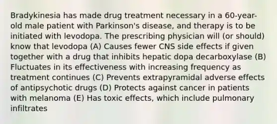 Bradykinesia has made drug treatment necessary in a 60-year-old male patient with Parkinson's disease, and therapy is to be initiated with levodopa. The prescribing physician will (or should) know that levodopa (A) Causes fewer CNS side effects if given together with a drug that inhibits hepatic dopa decarboxylase (B) Fluctuates in its effectiveness with increasing frequency as treatment continues (C) Prevents extrapyramidal adverse effects of antipsychotic drugs (D) Protects against cancer in patients with melanoma (E) Has toxic effects, which include pulmonary infiltrates