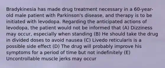 Bradykinesia has made drug treatment necessary in a 60-year-old male patient with Parkinson's disease, and therapy is to be initiated with levodopa. Regarding the anticipated actions of levodopa, the patient would not be informed that (A) Dizziness may occur, especially when standing (B) He should take the drug in divided doses to avoid nausea (C) Livedo reticularis is a possible side effect (D) The drug will probably improve his symptoms for a period of time but not indefinitely (E) Uncontrollable muscle jerks may occur