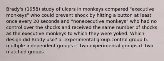 Brady's (1958) study of ulcers in monkeys compared "executive monkeys" who could prevent shock by hitting a button at least once every 20 seconds and "nonexecutive monkeys" who had no control over the shocks and received the same number of shocks as the executive monkeys to which they were yoked. Which design did Brady use? a. experimental group-control group b. multiple independent groups c. two experimental groups d. two matched groups ​