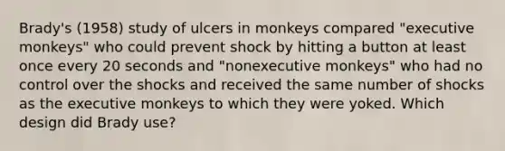 Brady's (1958) study of ulcers in monkeys compared "executive monkeys" who could prevent shock by hitting a button at least once every 20 seconds and "nonexecutive monkeys" who had no control over the shocks and received the same number of shocks as the executive monkeys to which they were yoked. Which design did Brady use?