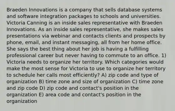 Braeden Innovations is a company that sells database systems and software integration packages to schools and universities. Victoria Canning is an inside sales representative with Braeden Innovations. As an inside sales representative, she makes sales presentations via webinar and contacts clients and prospects by phone, email, and instant messaging, all from her home office. She says the best thing about her job is having a fulfilling professional career but never having to commute to an office. 1) Victoria needs to organize her territory. Which categories would make the most sense for Victoria to use to organize her territory to schedule her calls most efficiently? A) zip code and type of organization B) time zone and size of organization C) time zone and zip code D) zip code and contact's position in the organization E) area code and contact's position in the organization