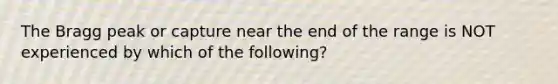 The Bragg peak or capture near the end of the range is NOT experienced by which of the following?