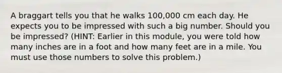 A braggart tells you that he walks 100,000 cm each day. He expects you to be impressed with such a big number. Should you be impressed? (HINT: Earlier in this module, you were told how many inches are in a foot and how many feet are in a mile. You must use those numbers to solve this problem.)