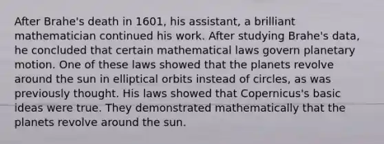 After Brahe's death in 1601, his assistant, a brilliant mathematician continued his work. After studying Brahe's data, he concluded that certain mathematical laws govern planetary motion. One of these laws showed that the planets revolve around the sun in elliptical orbits instead of circles, as was previously thought. His laws showed that Copernicus's basic ideas were true. They demonstrated mathematically that the planets revolve around the sun.