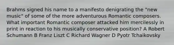 Brahms signed his name to a manifesto denigrating the "new music" of some of the more adventurous Romantic composers. What important Romantic composer attacked him mercilessly in print in reaction to his musically conservative position? A Robert Schumann B Franz Liszt C Richard Wagner D Pyotr Tchaikovsky