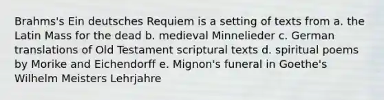 Brahms's Ein deutsches Requiem is a setting of texts from a. the Latin Mass for the dead b. medieval Minnelieder c. German translations of Old Testament scriptural texts d. spiritual poems by Morike and Eichendorff e. Mignon's funeral in Goethe's Wilhelm Meisters Lehrjahre