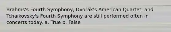 Brahms's Fourth Symphony, Dvořák's American Quartet, and Tchaikovsky's Fourth Symphony are still performed often in concerts today. a. True b. False