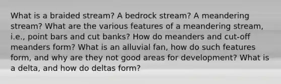 What is a braided stream? A bedrock stream? A meandering stream? What are the various features of a meandering stream, i.e., point bars and cut banks? How do meanders and cut-off meanders form? What is an alluvial fan, how do such features form, and why are they not good areas for development? What is a delta, and how do deltas form?