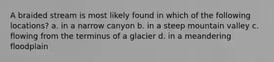 A braided stream is most likely found in which of the following locations? a. in a narrow canyon b. in a steep mountain valley c. flowing from the terminus of a glacier d. in a meandering floodplain