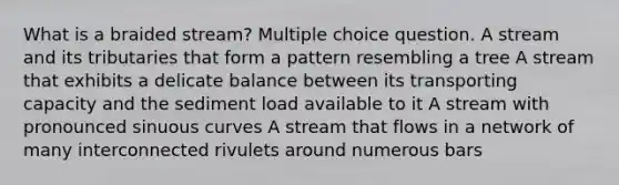 What is a braided stream? Multiple choice question. A stream and its tributaries that form a pattern resembling a tree A stream that exhibits a delicate balance between its transporting capacity and the sediment load available to it A stream with pronounced sinuous curves A stream that flows in a network of many interconnected rivulets around numerous bars