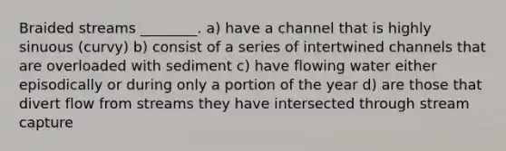 Braided streams ________. a) have a channel that is highly sinuous (curvy) b) consist of a series of intertwined channels that are overloaded with sediment c) have flowing water either episodically or during only a portion of the year d) are those that divert flow from streams they have intersected through stream capture