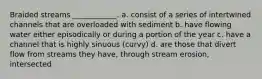 Braided streams ____________. a. consist of a series of intertwined channels that are overloaded with sediment b. have flowing water either episodically or during a portion of the year c. have a channel that is highly sinuous (curvy) d. are those that divert flow from streams they have, through stream erosion, intersected