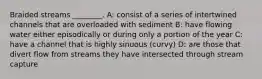 Braided streams ________. A: consist of a series of intertwined channels that are overloaded with sediment B: have flowing water either episodically or during only a portion of the year C: have a channel that is highly sinuous (curvy) D: are those that divert flow from streams they have intersected through stream capture