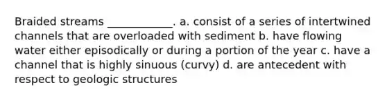 Braided streams ____________. a. consist of a series of intertwined channels that are overloaded with sediment b. have flowing water either episodically or during a portion of the year c. have a channel that is highly sinuous (curvy) d. are antecedent with respect to geologic structures