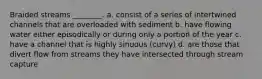 Braided streams ________. a. consist of a series of intertwined channels that are overloaded with sediment b. have flowing water either episodically or during only a portion of the year c. have a channel that is highly sinuous (curvy) d. are those that divert flow from streams they have intersected through stream capture