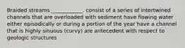 Braided streams ____________. consist of a series of intertwined channels that are overloaded with sediment have flowing water either episodically or during a portion of the year have a channel that is highly sinuous (curvy) are antecedent with respect to geologic structures