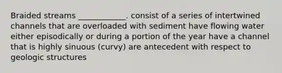 Braided streams ____________. consist of a series of intertwined channels that are overloaded with sediment have flowing water either episodically or during a portion of the year have a channel that is highly sinuous (curvy) are antecedent with respect to geologic structures