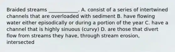 Braided streams ____________. A. consist of a series of intertwined channels that are overloaded with sediment B. have flowing water either episodically or during a portion of the year C. have a channel that is highly sinuous (curvy) D. are those that divert flow from streams they have, through stream erosion, intersected