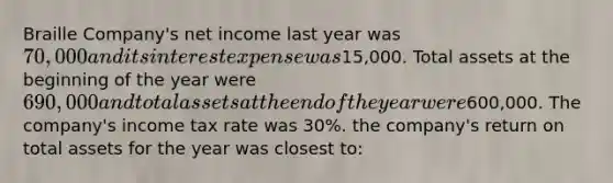 Braille Company's net income last year was 70,000 and its interest expense was15,000. Total assets at the beginning of the year were 690,000 and total assets at the end of the year were600,000. The company's income tax rate was 30%. the company's return on total assets for the year was closest to: