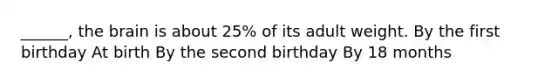 ______, the brain is about 25% of its adult weight. By the first birthday At birth By the second birthday By 18 months