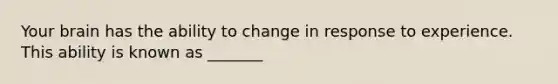 Your brain has the ability to change in response to experience. This ability is known as _______
