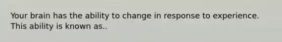 Your brain has the ability to change in response to experience. This ability is known as..