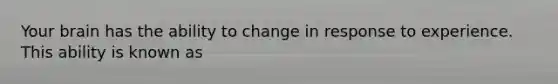 Your brain has the ability to change in response to experience. This ability is known as