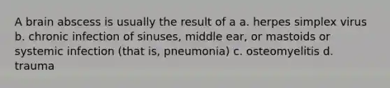 A brain abscess is usually the result of a a. herpes simplex virus b. chronic infection of sinuses, middle ear, or mastoids or systemic infection (that is, pneumonia) c. osteomyelitis d. trauma