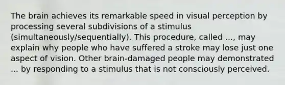 The brain achieves its remarkable speed in visual perception by processing several subdivisions of a stimulus (simultaneously/sequentially). This procedure, called ..., may explain why people who have suffered a stroke may lose just one aspect of vision. Other brain-damaged people may demonstrated ... by responding to a stimulus that is not consciously perceived.