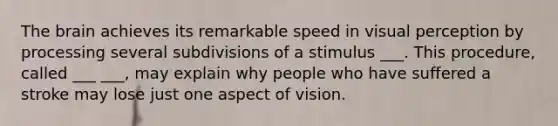 The brain achieves its remarkable speed in visual perception by processing several subdivisions of a stimulus ___. This procedure, called ___ ___, may explain why people who have suffered a stroke may lose just one aspect of vision.