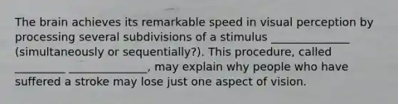 The brain achieves its remarkable speed in visual perception by processing several subdivisions of a stimulus ______________ (simultaneously or sequentially?). This procedure, called _________ ______________, may explain why people who have suffered a stroke may lose just one aspect of vision.