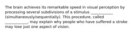 The brain achieves its remarkable speed in visual perception by processing several subdivisions of a stimulus ____________ (simultaneously/sequentially). This procedure, called ____________, may explain why people who have suffered a stroke may lose just one aspect of vision.