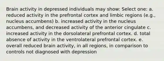 Brain activity in depressed individuals may show: Select one: a. reduced activity in the prefrontal cortex and limbic regions (e.g., nucleus accumbens) b. increased activity in the nucleus accumbens, and decreased activity of the anterior cingulate c. increased activity in the dorsolateral prefrontal cortex. d. total absence of activity in the ventrolateral prefrontal cortex. e. overall reduced brain activity, in all regions, in comparison to controls not diagnosed with depression