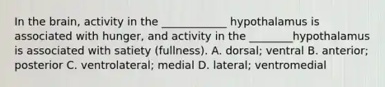 In <a href='https://www.questionai.com/knowledge/kLMtJeqKp6-the-brain' class='anchor-knowledge'>the brain</a>, activity in the ____________ hypothalamus is associated with hunger, and activity in the ________hypothalamus is associated with satiety (fullness). A. dorsal; ventral B. anterior; posterior C. ventrolateral; medial D. lateral; ventromedial