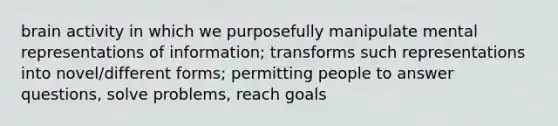 brain activity in which we purposefully manipulate mental representations of information; transforms such representations into novel/different forms; permitting people to answer questions, solve problems, reach goals