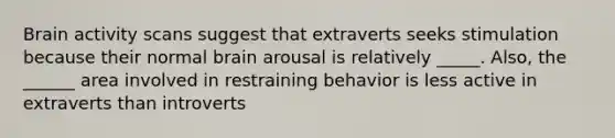 Brain activity scans suggest that extraverts seeks stimulation because their normal brain arousal is relatively _____. Also, the ______ area involved in restraining behavior is less active in extraverts than introverts