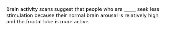 Brain activity scans suggest that people who are _____ seek less stimulation because their normal brain arousal is relatively high and the frontal lobe is more active.