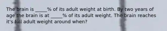 The brain is _____% of its adult weight at birth. By two years of age the brain is at _____% of its adult weight. The brain reaches it's full adult weight around when?