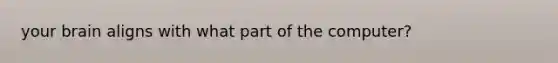 your brain aligns with what part of the computer?