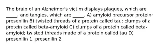 The brain of an Alzheimer's victim displays plaques, which are _____, and tangles, which are _____. A) amyloid precursor protein; presenilin B) twisted threads of a protein called tau; clumps of a protein called beta-amyloid C) clumps of a protein called beta-amyloid; twisted threads made of a protein called tau D) presenilin 1; presenilin 2