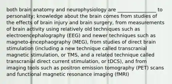 both brain anatomy and neurophysiology are ________________ to personality; knowledge about the brain comes from studies of the effects of brain injury and brain surgery, from measurements of brain activity using relatively old techniques such as electroencephalography (EEG) and newer techniques such as magneto-encephaography (MEG), from studies of direct brain stimulation (including a new technique called transcranial magnetic stimulation, or TMS, and a related technique called transcranial direct current stimulation, or tDCS), and from imaging tools such as positron emission tomography (PET) scans and functional magnetic resonance imaging (fMRI)