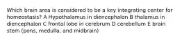 Which brain area is considered to be a key integrating center for homeostasis? A Hypothalamus in diencephalon B thalamus in diencephalon C frontal lobe in cerebrum D cerebellum E brain stem (pons, medulla, and midbrain)