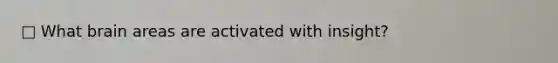 □ What brain areas are activated with insight?