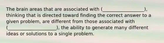 The brain areas that are associated with (__________________), thinking that is directed toward finding the correct answer to a given problem, are different from those associated with (_____________________), the ability to generate many different ideas or solutions to a single problem.