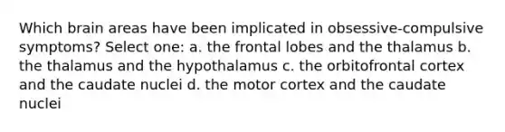 Which brain areas have been implicated in obsessive-compulsive symptoms? Select one: a. the frontal lobes and the thalamus b. the thalamus and the hypothalamus c. the orbitofrontal cortex and the caudate nuclei d. the motor cortex and the caudate nuclei