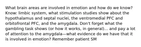 What brain areas are involved in emotion and how do we know? Know: limbic system, what stimulation studies show about the hypothalamus and septal nuclei, the ventromedial PFC and orbitofrontal PFC, and the amygdala. Don't forget what the gambling task shows (or how it works, in general)... and pay a lot of attention to the amygdala—what evidence do we have that it is involved in emotion? Remember patient SM