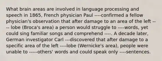 What brain areas are involved in language processing and speech in 1865, French physician Paul ----confirmed a fellow physician's observation that after damage to an area of the left ---- lobe (Broca's area) a person would struggle to ----words, yet could sing familiar songs and comprehend ----. A decade later, German investigator Carl ---discovered that after damage to a specific area of the left ----lobe (Wernicke's area), people were unable to -----others' words and could speak only ----sentences.